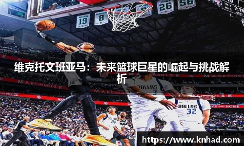 维克托文班亚马：未来篮球巨星的崛起与挑战解析