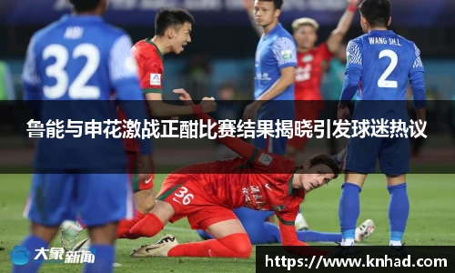 鲁能与申花激战正酣比赛结果揭晓引发球迷热议