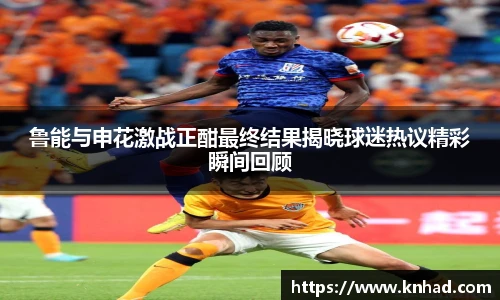 鲁能与申花激战正酣最终结果揭晓球迷热议精彩瞬间回顾